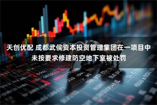 天创优配 成都武侯资本投资管理集团在一项目中未按要求修建防空地下室被处罚