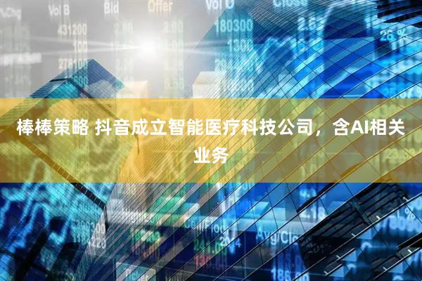 棒棒策略 抖音成立智能医疗科技公司，含AI相关业务