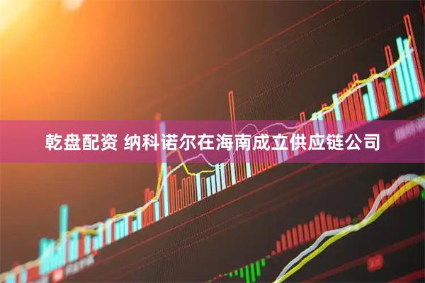 乾盘配资 纳科诺尔在海南成立供应链公司