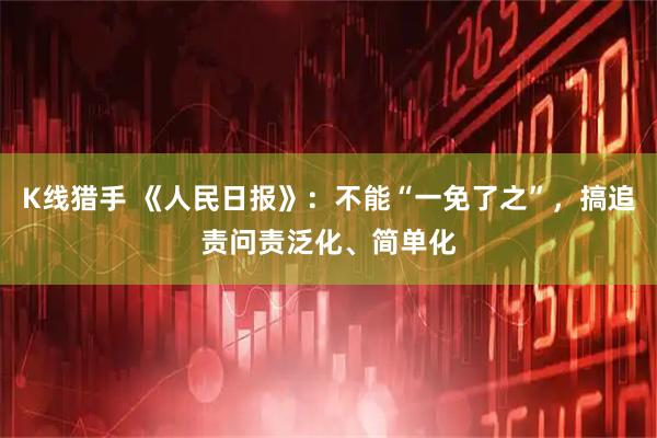 K线猎手 《人民日报》：不能“一免了之”，搞追责问责泛化、简单化