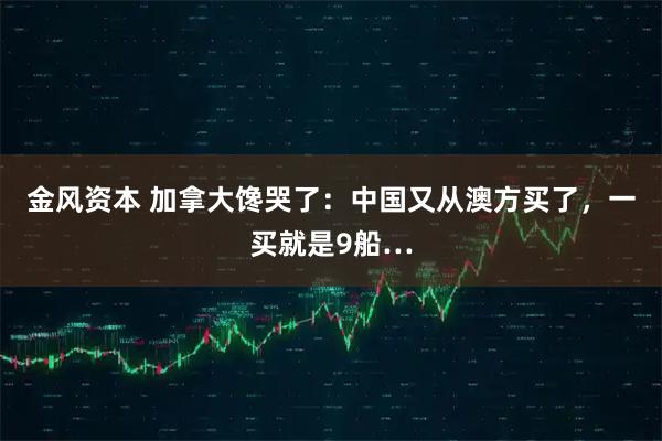 金风资本 加拿大馋哭了：中国又从澳方买了，一买就是9船…