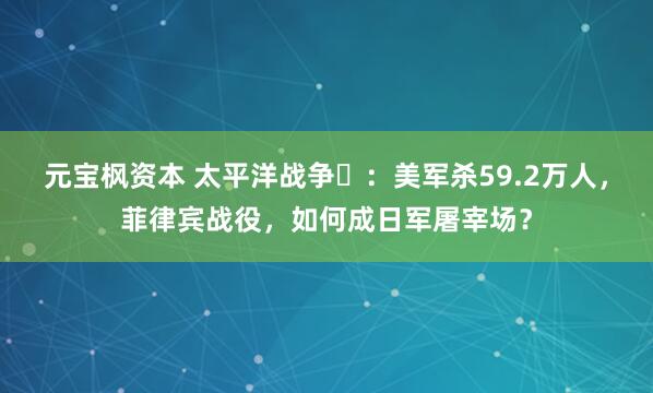 元宝枫资本 太平洋战争㉓：美军杀59.2万人，菲律宾战役，如何成日军屠宰场？