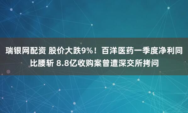 瑞银网配资 股价大跌9%！百洋医药一季度净利同比腰斩 8.8亿收购案曾遭深交所拷问