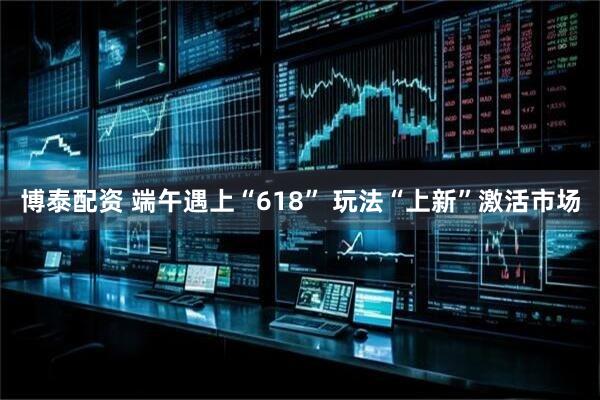 博泰配资 端午遇上“618” 玩法“上新”激活市场