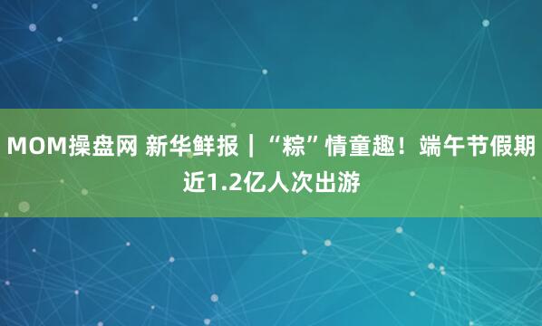 MOM操盘网 新华鲜报｜“粽”情童趣！端午节假期近1.2亿人次出游