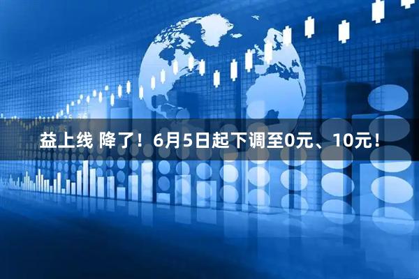 益上线 降了！6月5日起下调至0元、10元！