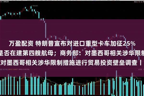 万盈配资 特朗普宣布对进口重型卡车加征25%关税；国防部回应中国是否在建第四艘航母；商务部：对墨西哥相关涉华限制措施进行贸易投资壁垒调查丨早报