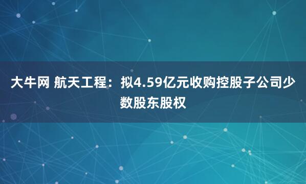 大牛网 航天工程：拟4.59亿元收购控股子公司少数股东股权