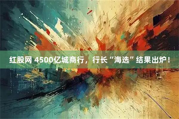 红股网 4500亿城商行，行长“海选”结果出炉！
