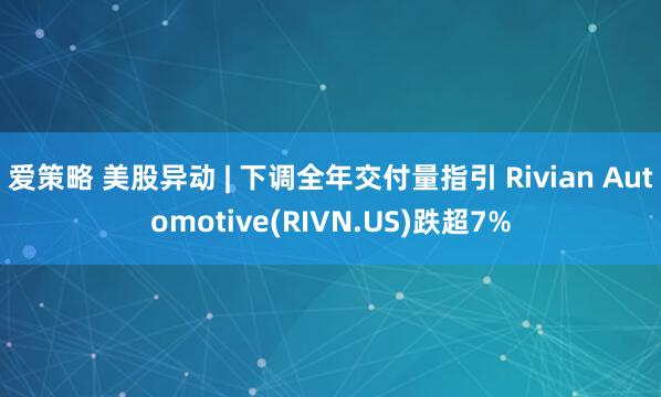 爱策略 美股异动 | 下调全年交付量指引 Rivian Automotive(RIVN.US)跌超7%