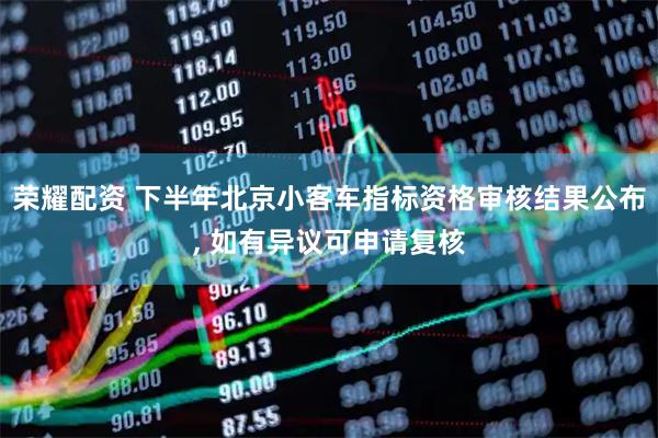 荣耀配资 下半年北京小客车指标资格审核结果公布, 如有异议可申请复核