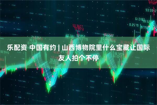 乐配资 中国有约 | 山西博物院里什么宝藏让国际友人拍个不停
