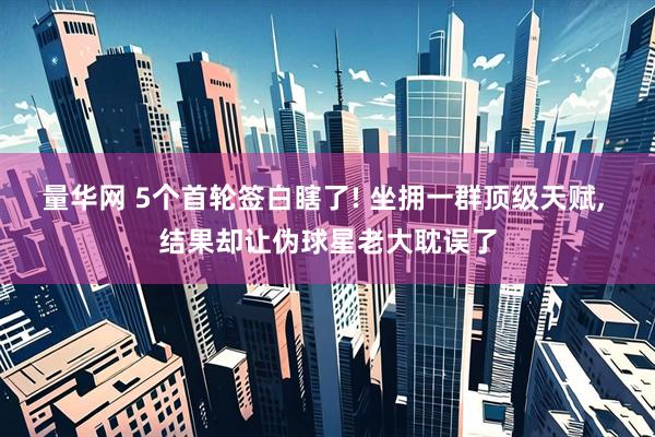 量华网 5个首轮签白瞎了! 坐拥一群顶级天赋, 结果却让伪球星老大耽误了