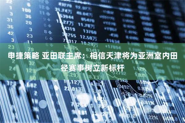 申捷策略 亚田联主席：相信天津将为亚洲室内田径赛事树立新标杆