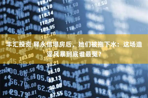 丰汇投资 释永信塌房后，她们被拖下水：这场造谣风暴到底谁最冤？