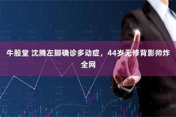 牛股堂 沈腾左脚确诊多动症，44岁无修背影帅炸全网