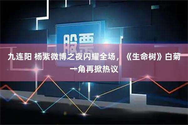 九连阳 杨紫微博之夜闪耀全场，《生命树》白菊一角再掀热议
