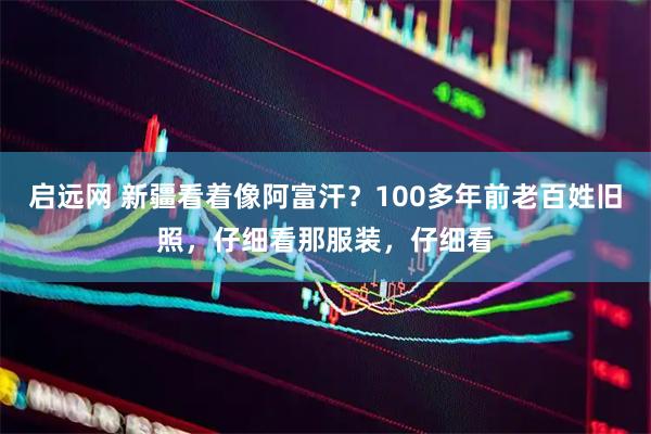 启远网 新疆看着像阿富汗？100多年前老百姓旧照，仔细看那服装，仔细看