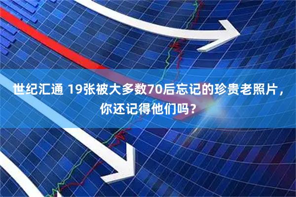 世纪汇通 19张被大多数70后忘记的珍贵老照片，你还记得他们吗？