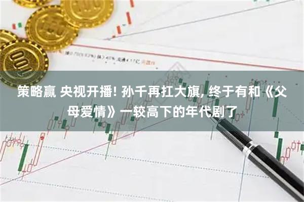 策略赢 央视开播! 孙千再扛大旗, 终于有和《父母爱情》一较高下的年代剧了