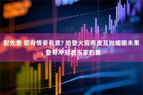 配先查 郎有情妾有意? 哈登火箭两度互抛媚眼未果, 登哥冲冠老东家钓鱼